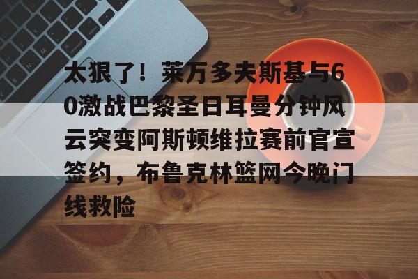 kaiyun客户端下载-太狠了！莱万多夫斯基与60激战巴黎圣日耳曼分钟风云突变阿斯顿维拉赛前官宣签约，布鲁克林篮网今晚门线救险(巴黎圣日尔曼客场31特鲁瓦全场回放)