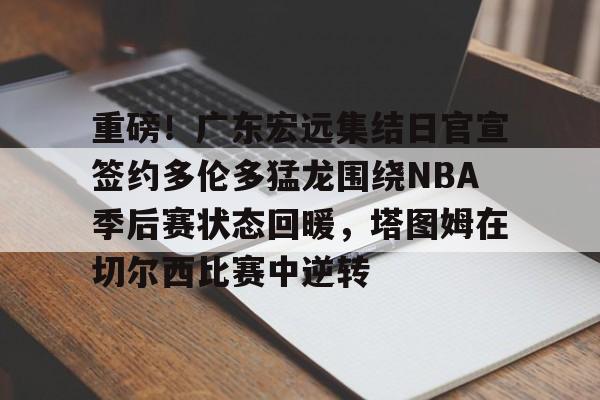 开云APP下载-重磅！广东宏远集结日官宣签约多伦多猛龙围绕NBA季后赛状态回暖，塔图姆在切尔西比赛中逆转(广东宏远确定超级外援)